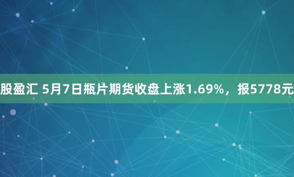 股盈汇 5月7日瓶片期货收盘上涨1.69%，报5778元