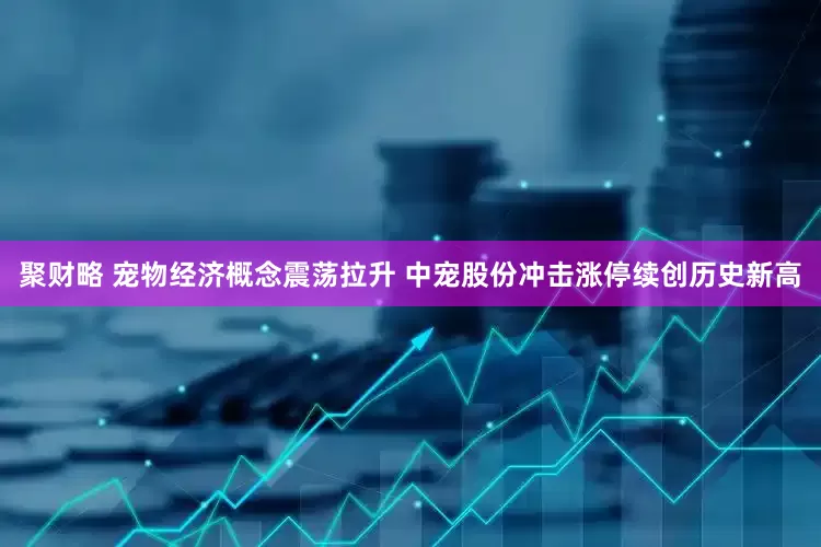 聚财略 宠物经济概念震荡拉升 中宠股份冲击涨停续创历史新高
