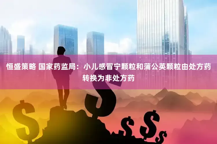 恒盛策略 国家药监局：小儿感冒宁颗粒和蒲公英颗粒由处方药转换为非处方药