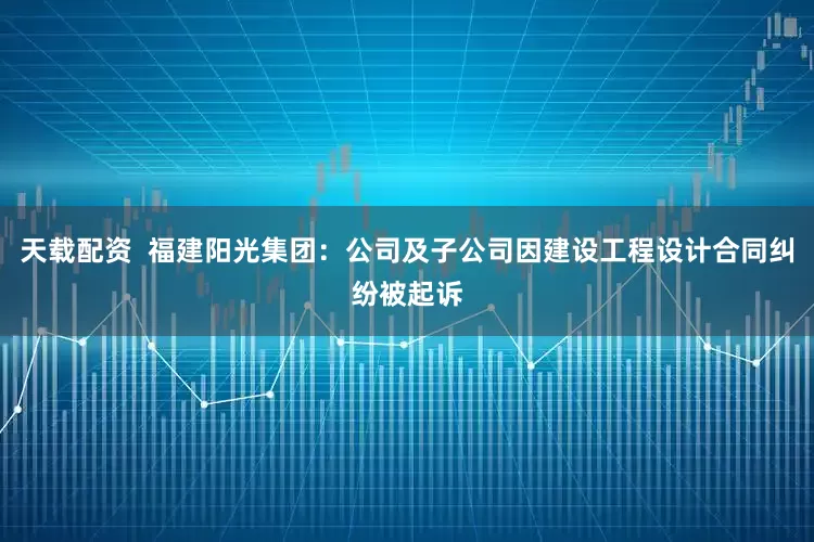 天载配资  福建阳光集团：公司及子公司因建设工程设计合同纠纷被起诉