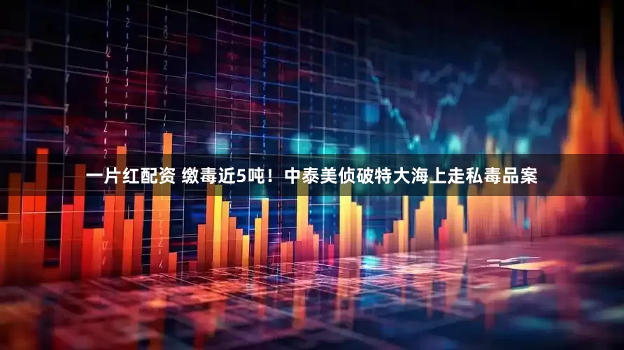 一片红配资 缴毒近5吨!中泰美侦破特大海上走私毒品案