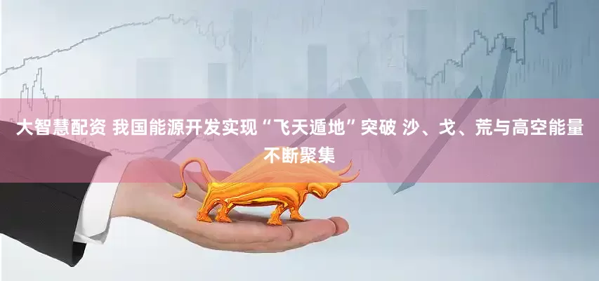 大智慧配资 我国能源开发实现“飞天遁地”突破 沙、戈、荒与高空能量不断聚集