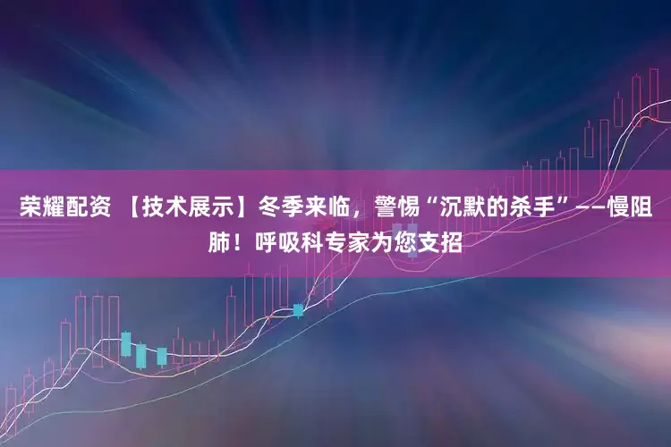 荣耀配资 【技术展示】冬季来临，警惕“沉默的杀手”——慢阻肺！呼吸科专家为您支招