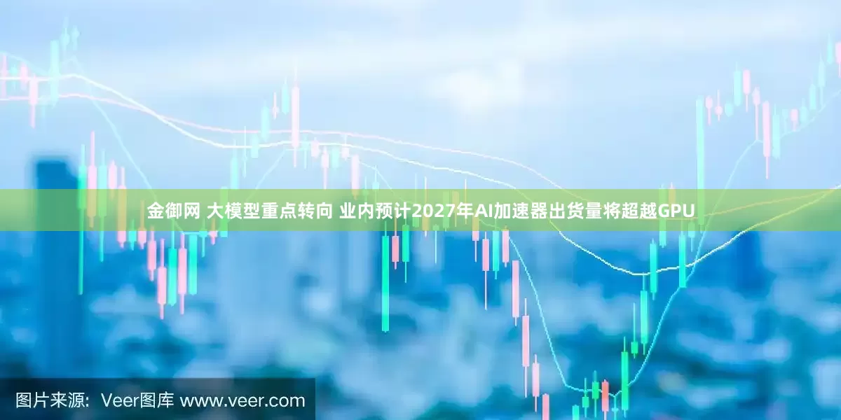 金御网 大模型重点转向 业内预计2027年AI加速器出货量将超越GPU