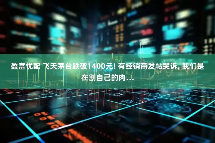盈富忧配 飞天茅台跌破1400元! 有经销商发帖哭诉, 我们是在割自己的肉…