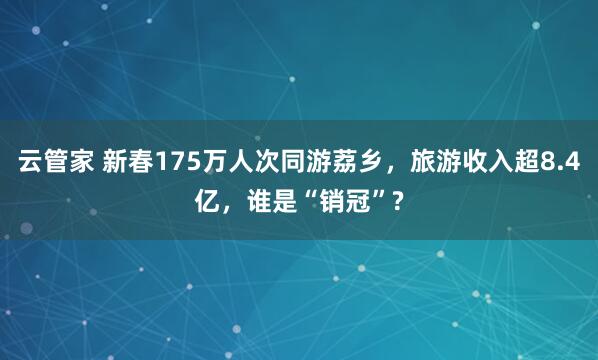 云管家 新春175万人次同游荔乡，旅游收入超8.4亿，谁是“销冠”?