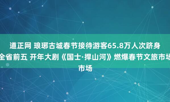 道正网 琅琊古城春节接待游客65.8万人次跻身全省前五 开年大剧《国士·捍山河》燃爆春节文旅市场
