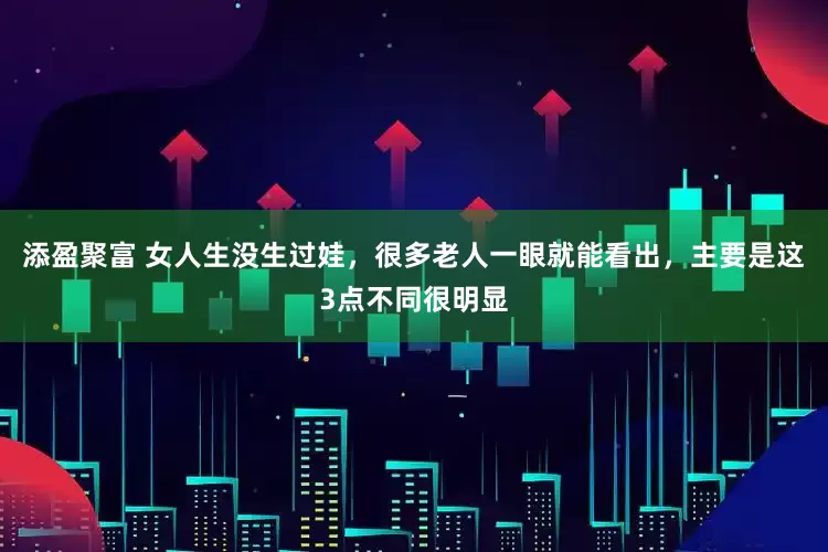 添盈聚富 女人生没生过娃，很多老人一眼就能看出，主要是这3点不同很明显